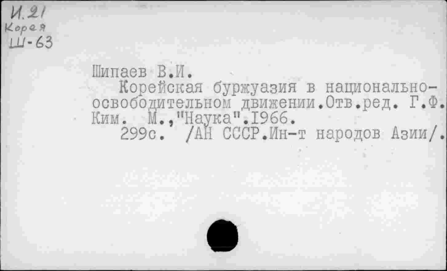 ﻿ил/ 1^орй Я Ш-63
Шипаев В.И.
Корейская буржуазия в национально-освободительном движении.Отв.ред. Г.Ф. Ким. М.,"Наука".1966.
299с. /АН СССР.Ин-т народов Азии/.